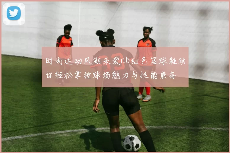 时尚运动风潮来袭nb红色篮球鞋助你轻松掌控球场魅力与性能兼备