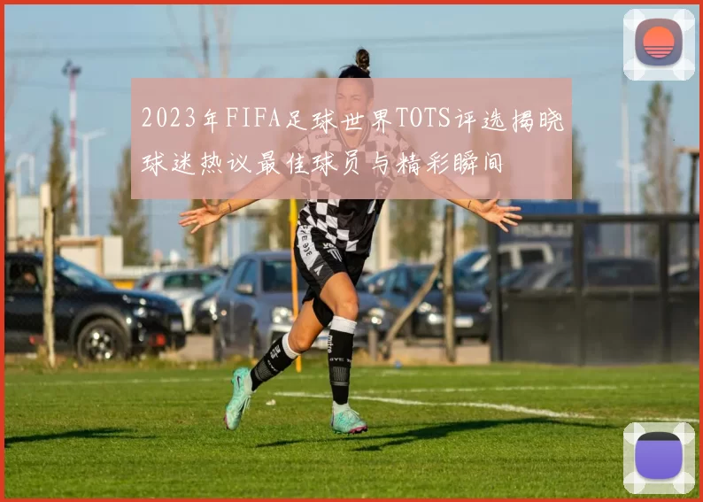 2023年FIFA足球世界TOTS评选揭晓球迷热议最佳球员与精彩瞬间