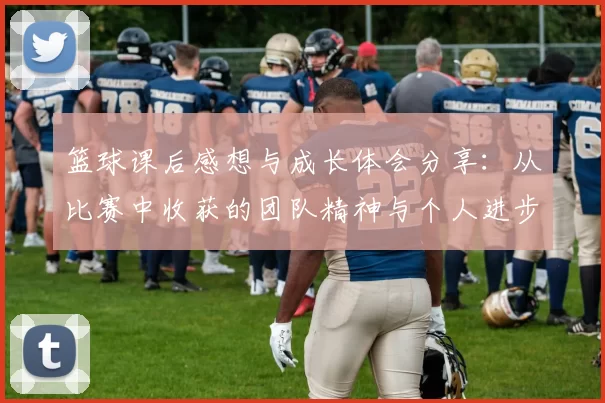篮球课后感想与成长体会分享：从比赛中收获的团队精神与个人进步