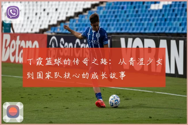 丁霞篮球的传奇之路：从青涩少女到国家队核心的成长故事